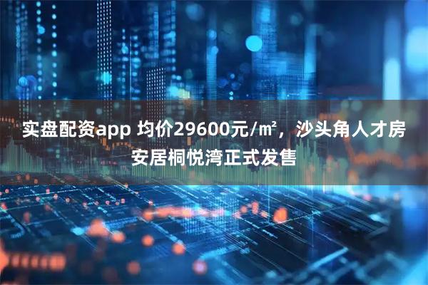 实盘配资app 均价29600元/㎡，沙头角人才房安居桐悦湾正式发售