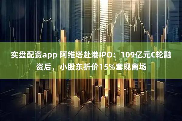 实盘配资app 阿维塔赴港IPO：109亿元C轮融资后，小股东折价15%套现离场