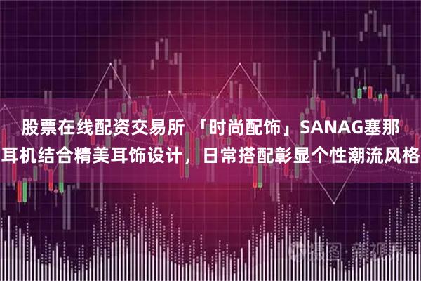 股票在线配资交易所 「时尚配饰」SANAG塞那耳机结合精美耳饰设计，日常搭配彰显个性潮流风格