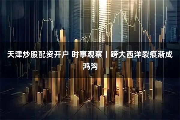 天津炒股配资开户 时事观察丨跨大西洋裂痕渐成鸿沟