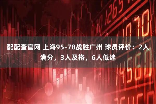 配配查官网 上海95-78战胜广州 球员评价：2人满分，3人及格，6人低迷