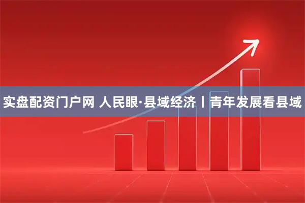 实盘配资门户网 人民眼·县域经济丨青年发展看县域