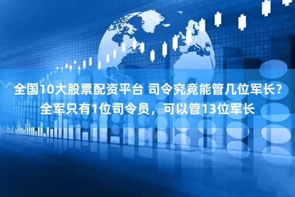 全国10大股票配资平台 司令究竟能管几位军长？全军只有1位司令员，可以管13位军长