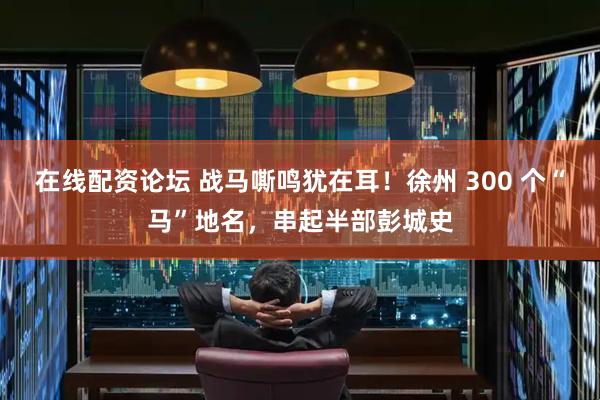 在线配资论坛 战马嘶鸣犹在耳！徐州 300 个“马”地名，串起半部彭城史