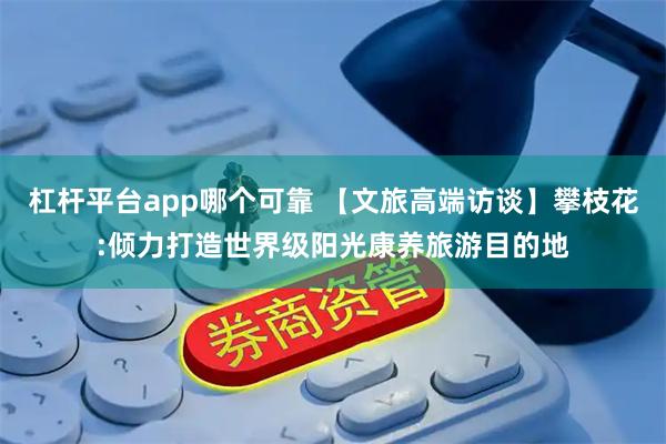 杠杆平台app哪个可靠 【文旅高端访谈】攀枝花:倾力打造世界级阳光康养旅游目的地