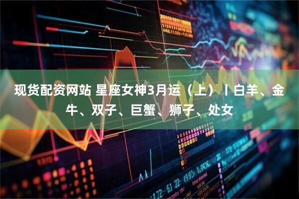 现货配资网站 星座女神3月运（上）丨白羊、金牛、双子、巨蟹、狮子、处女