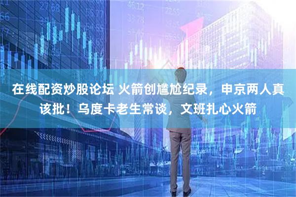 在线配资炒股论坛 火箭创尴尬纪录，申京两人真该批！乌度卡老生常谈，文班扎心火箭