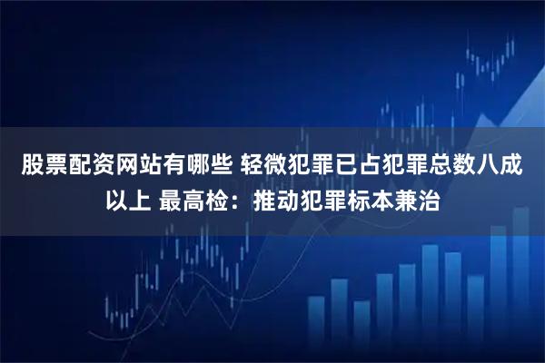 股票配资网站有哪些 轻微犯罪已占犯罪总数八成以上 最高检：推动犯罪标本兼治