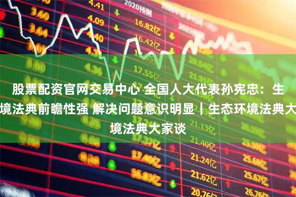 股票配资官网交易中心 全国人大代表孙宪忠：生态环境法典前瞻性强 解决问题意识明显｜生态环境法典大家谈