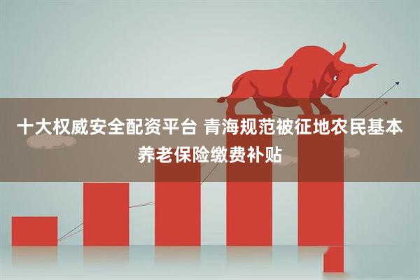 十大权威安全配资平台 青海规范被征地农民基本养老保险缴费补贴