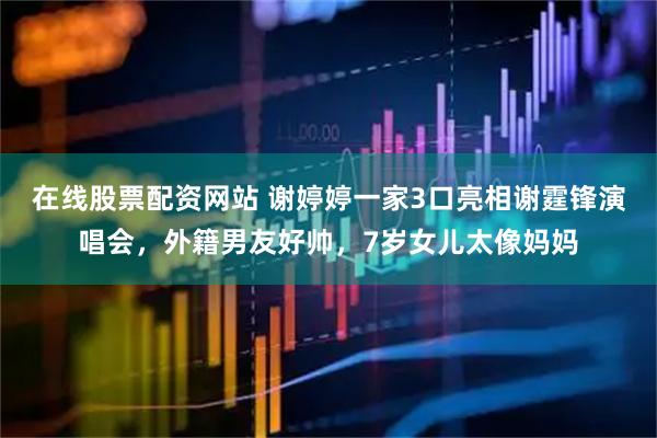 在线股票配资网站 谢婷婷一家3口亮相谢霆锋演唱会，外籍男友好帅，7岁女儿太像妈妈